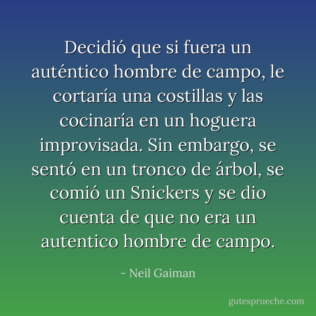 Decidió que si fuera un auténtico hombre de campo, le cortaría una costillas y las cocinaría en un hoguera improvisada. Sin embargo, se sentó en un tronco de árbol, se comió un Snickers y se dio cuenta de que no era un autentico hombre de campo. - Neil Gaiman