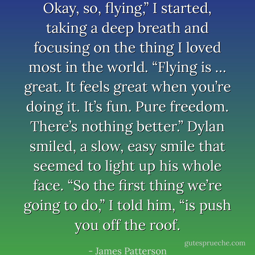 Okay, so, flying,” I started, taking a deep breath and focusing on the thing I loved most in the world. “Flying is … great. It feels great when you’re doing it. It’s fun. Pure freedom. There’s nothing better.”<br />Dylan smiled, a slow, easy smile that seemed to light up his whole face.<br />“So the first thing we’re going to do,” I told him, “is push you off the roof. - James Patterson