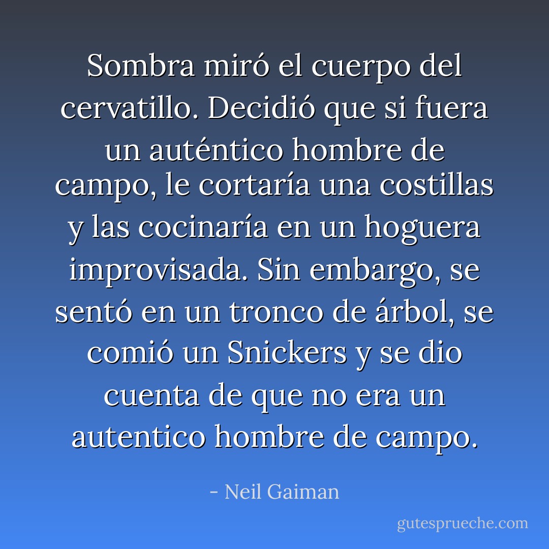 Sombra miró el cuerpo del cervatillo. Decidió que si fuera un auténtico hombre de campo, le cortaría una costillas y las cocinaría en un hoguera improvisada. Sin embargo, se sentó en un tronco de árbol, se comió un Snickers y se dio cuenta de que no era un autentico hombre de campo. - Neil Gaiman