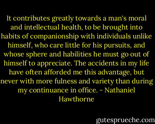 It contributes greatly towards a man's moral and intellectual health, to be brought into habits of companionship with individuals unlike himself, who care little for his pursuits, and whose sphere and habilities he must go out of himself to appreciate. The accidents in my life have often afforded me this advantage, but never with more fulness and variety than during my continuance in office. - Nathaniel Hawthorne
