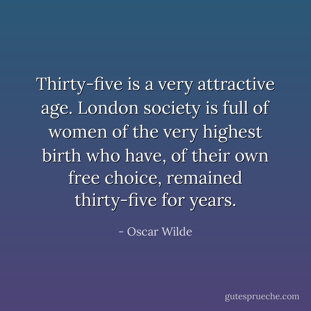 Thirty-five is a very attractive age. London society is full of women of the very highest birth who have, of their own free choice, remained thirty-five for years. - Oscar Wilde