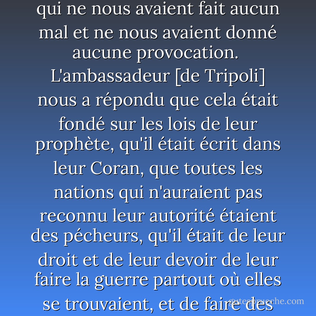 Nous avons pris la liberté de nous enquérir des raisons pour lesquelles ils prétendaient faire la guerre à des nations qui ne leur avaient fait aucun mal, et nous avons fait remarquer que nous considérions toute l'humanité comme nos amis qui ne nous avaient fait aucun mal et ne nous avaient donné aucune provocation.<br /><br />L'ambassadeur [de Tripoli] nous a répondu que cela était fondé sur les lois de leur prophète, qu'il était écrit dans leur Coran, que toutes les nations qui n'auraient pas reconnu leur autorité étaient des pécheurs, qu'il était de leur droit et de leur devoir de leur faire la guerre partout où elles se trouvaient, et de faire des esclaves de tous ceux qu'ils pouvaient prendre comme prisonniers, et que tout musulman qui serait tué dans une bataille était sûr d'aller au Paradis.<br /><br />{<i>Lettre des commissaires, <a href="https://www.goodreads.com/author/show/1480.John_Adams" title="John Adams" rel="nofollow noopener">John Adams</a> - Thomas Jefferson