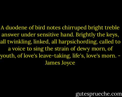 A duodene of bird notes chirruped bright treble answer under sensitive hand. Brightly the keys, all twinkling, linked, all harpsichording, called to a voice to sing the strain of dewy morn, of youth, of love's leave-taking, life's, love's morn. - James Joyce
