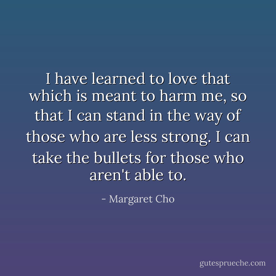 I have learned to love that which is meant to harm me, so that I can stand in the way of those who are less strong. I can take the bullets for those who aren't able to. - Margaret Cho