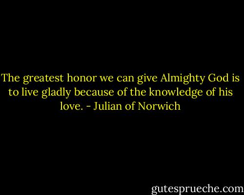 The greatest honor we can give Almighty God is to live gladly because of the knowledge of his love. - Julian of Norwich