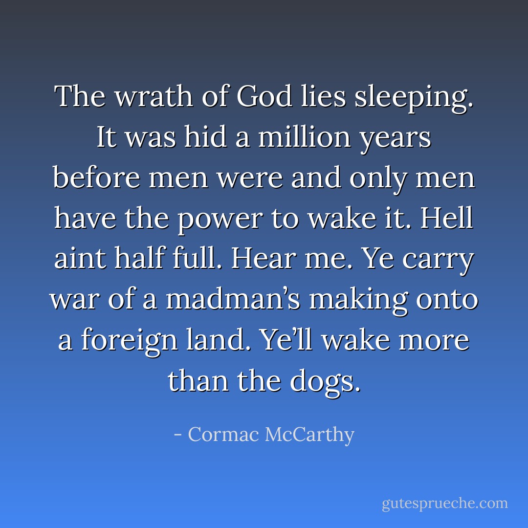The wrath of God lies sleeping. It was hid a million years before men were and only men have the power to wake it. Hell aint half full. Hear me. Ye carry war of a madman’s making onto a foreign land. Ye’ll wake more than the dogs. - Cormac McCarthy