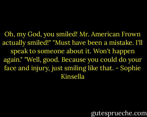 Oh, my God, you smiled! Mr. American Frown actually smiled!"<br />"Must have been a mistake. I'll speak to someone about it. Won't happen again."<br />"Well, good. Because you could do your face and injury, just smiling like that. - Sophie Kinsella