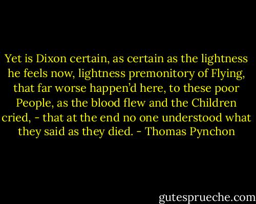 Yet is Dixon certain, as certain as the lightness he feels now, lightness premonitory of Flying, that far worse happen’d here, to these poor People, as the blood flew and the Children cried, - that at the end no one understood what they said as they died. - Thomas Pynchon