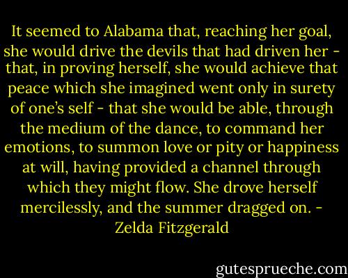 It seemed to Alabama that, reaching her goal, she would drive the devils that had driven her - that, in proving herself, she would achieve that peace which she imagined went only in surety of one’s self - that she would be able, through the medium of the dance, to command her emotions, to summon love or pity or happiness at will, having provided a channel through which they might flow. She drove herself mercilessly, and the summer dragged on. - Zelda Fitzgerald