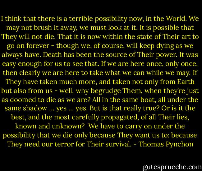 I think that there is a terrible possibility now, in the World. We may not brush it away, we must look at it. It is possible that They will not die. That it is now within the state of Their art to go on forever - though we, of course, will keep dying as we always have. Death has been the source of Their power. It was easy enough for us to see that. If we are here once, only once, then clearly we are here to take what we can while we may. If They have taken much more, and taken not only from Earth but also from us - well, why begrudge Them, when they’re just as doomed to die as we are? All in the same boat, all under the same shadow … yes … yes. But is that really true? Or is it the best, and the most carefully propagated, of all Their lies, known and unknown?<br /><br />We have to carry on under the possibility that we die only because They want us to: because They need our terror for Their survival. - Thomas Pynchon