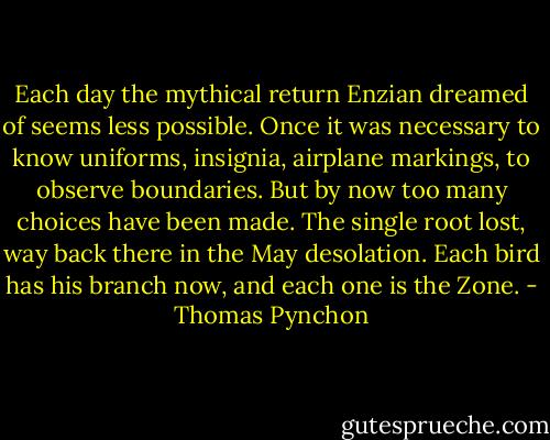 Each day the mythical return Enzian dreamed of seems less possible. Once it was necessary to know uniforms, insignia, airplane markings, to observe boundaries. But by now too many choices have been made. The single root lost, way back there in the May desolation. Each bird has his branch now, and each one is the Zone. - Thomas Pynchon