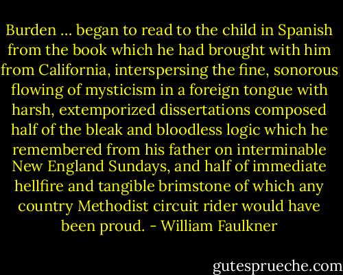 Burden … began to read to the child in Spanish from the book which he had brought with him from California, interspersing the fine, sonorous flowing of mysticism in a foreign tongue with harsh, extemporized dissertations composed half of the bleak and bloodless logic which he remembered from his father on interminable New England Sundays, and half of immediate hellfire and tangible brimstone of which any country Methodist circuit rider would have been proud. - William Faulkner