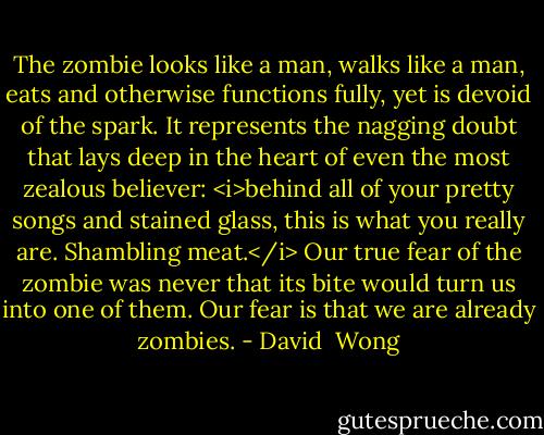 The zombie looks like a man, walks like a man, eats and otherwise functions fully, yet is devoid of the spark. It represents the nagging doubt that lays deep in the heart of even the most zealous believer: <i>behind all of your pretty songs and stained glass, this is what you really are. Shambling meat.</i> Our true fear of the zombie was never that its bite would turn us into one of them. Our fear is that we are already zombies. - David  Wong