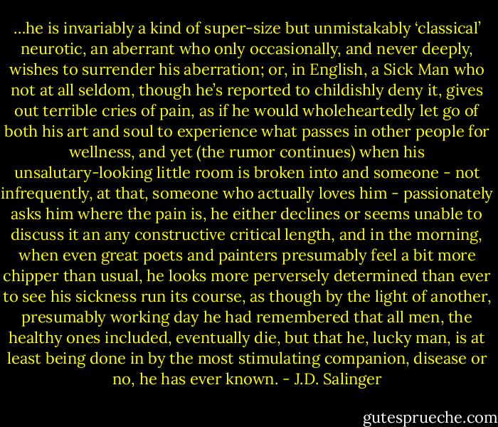 …he is invariably a kind of super-size but unmistakably ‘classical’ neurotic, an aberrant who only occasionally, and never deeply, wishes to surrender his aberration; or, in English, a Sick Man who not at all seldom, though he’s reported to childishly deny it, gives out terrible cries of pain, as if he would wholeheartedly let go of both his art and soul to experience what passes in other people for wellness, and yet (the rumor continues) when his unsalutary-looking little room is broken into and someone - not infrequently, at that, someone who actually loves him - passionately asks him where the pain is, he either declines or seems unable to discuss it an any constructive critical length, and in the morning, when even great poets and painters presumably feel a bit more chipper than usual, he looks more perversely determined than ever to see his sickness run its course, as though by the light of another, presumably working day he had remembered that all men, the healthy ones included, eventually die, but that he, lucky man, is at least being done in by the most stimulating companion, disease or no, he has ever known. - J.D. Salinger