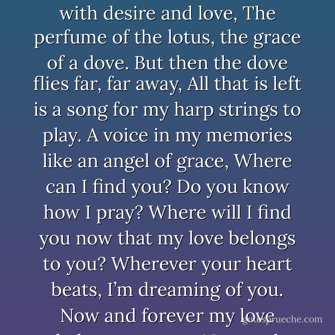 Where will I find you now that my heart is yours?<br />Where should I search? I don’t know where to look.<br />You fill my heart with desire and love,<br />The perfume of the lotus, the grace of a dove.<br />But then the dove flies far, far away,<br />All that is left is a song for my harp strings to play.<br />A voice in my memories like an angel of grace,<br />Where can I find you? Do you know how I pray?<br />Where will I find you now that my love belongs to you?<br />Wherever your heart beats, I’m dreaming of you.<br />Now and forever my love belongs to you…<br />Now and forever my love belongs to you… - Bjorn Street