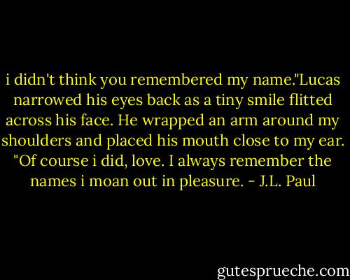 i didn't think you remembered my name."Lucas narrowed his eyes back as a tiny smile flitted across his face. He wrapped an arm around my shoulders and placed his mouth close to my ear. "Of course i did, love. I always remember the names i moan out in pleasure. - J.L. Paul