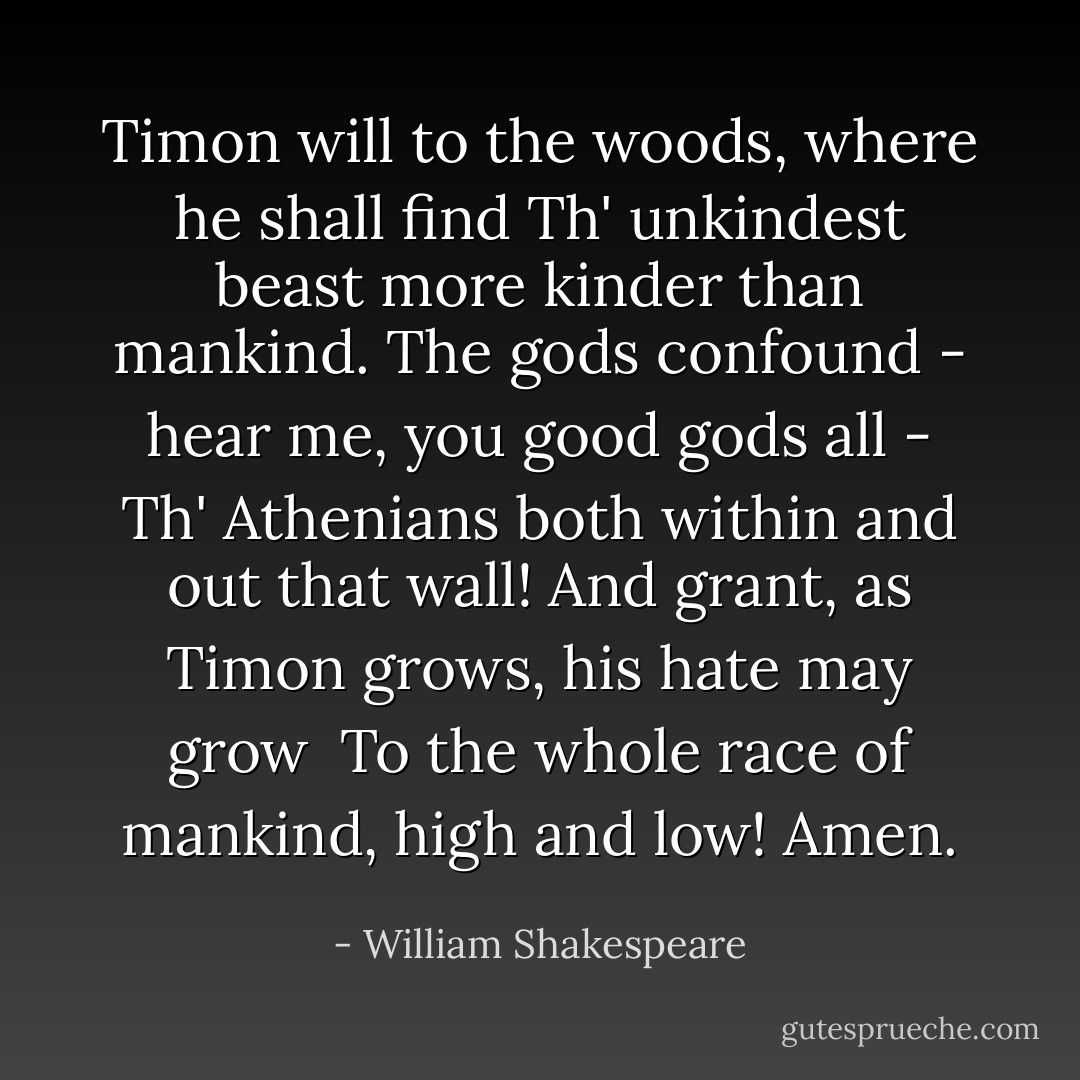 Timon will to the woods, where he shall find<br />Th' unkindest beast more kinder than mankind.<br />The gods confound - hear me, you good gods all -<br />Th' Athenians both within and out that wall!<br />And grant, as Timon grows, his hate may grow <br />To the whole race of mankind, high and low!<br />Amen. - William Shakespeare