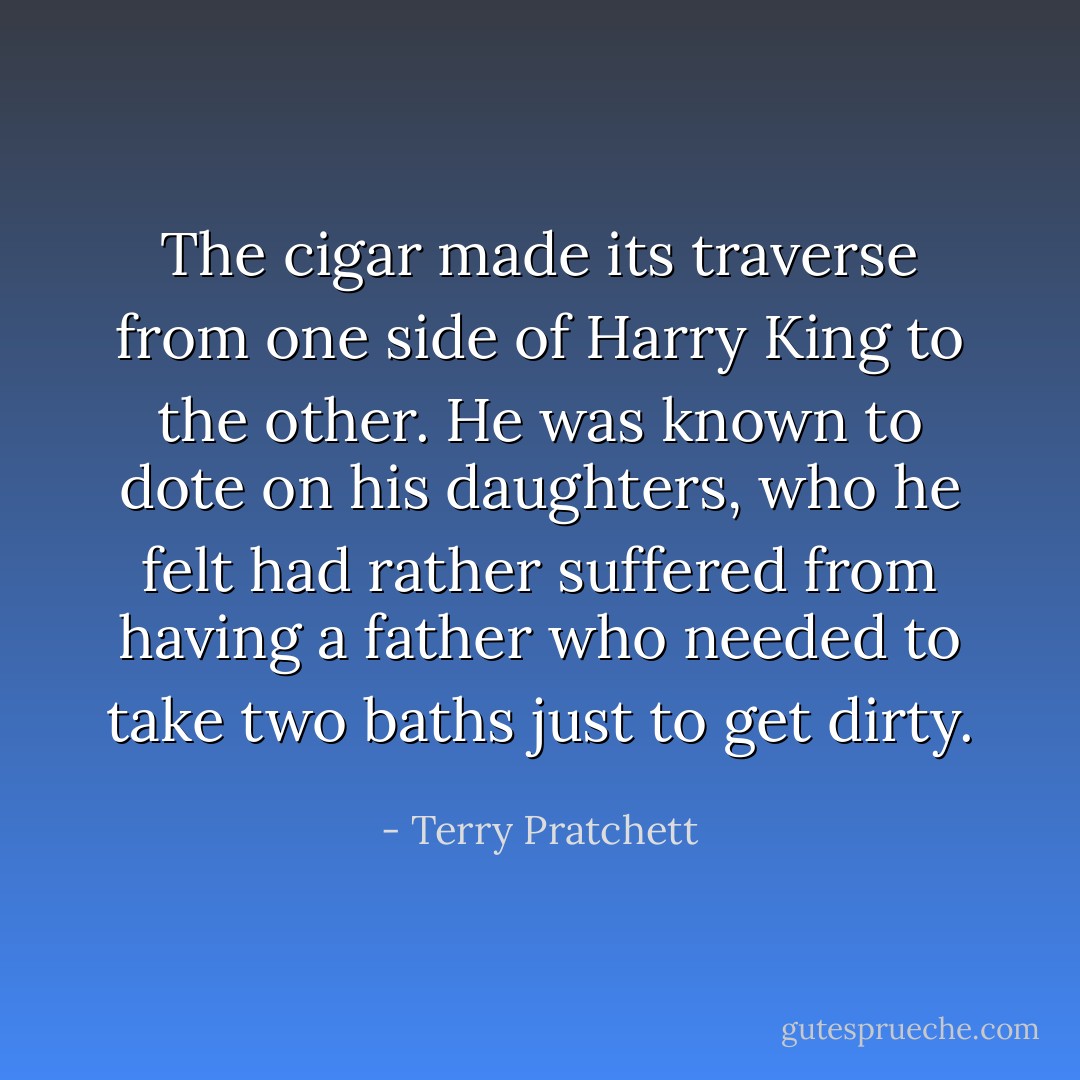 The cigar made its traverse from one side of Harry King to the other. He was known to dote on his daughters, who he felt had rather suffered from having a father who needed to take two baths just to get dirty. - Terry Pratchett