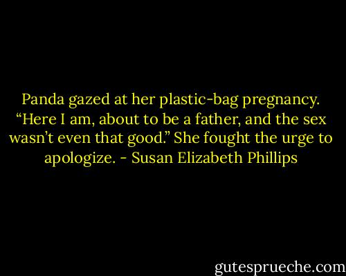 Panda gazed at her plastic-bag pregnancy. “Here I am, about to be a father, and the sex wasn’t even that good.” She fought the urge to apologize. - Susan Elizabeth Phillips
