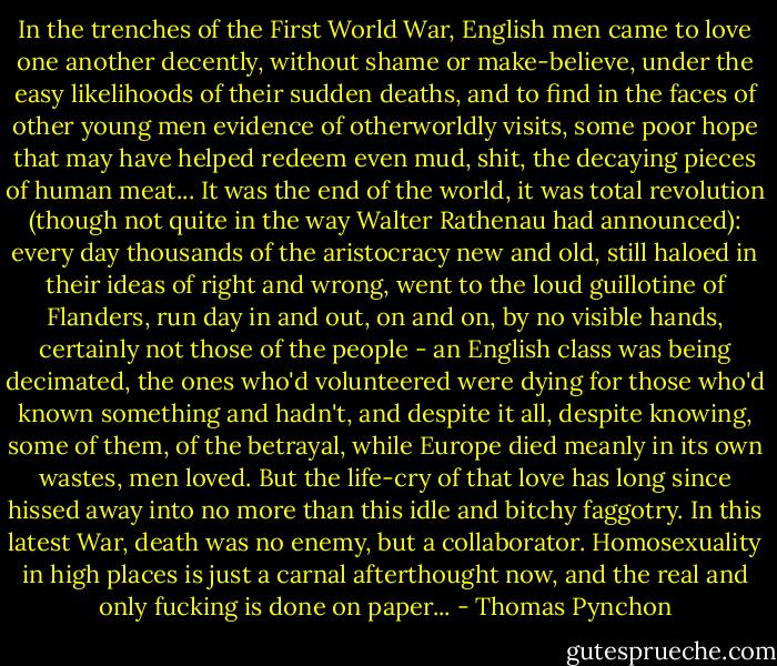 In the trenches of the First World War, English men came to love one another decently, without shame or make-believe, under the easy likelihoods of their sudden deaths, and to find in the faces of other young men evidence of otherworldly visits, some poor hope that may have helped redeem even mud, shit, the decaying pieces of human meat... It was the end of the world, it was total revolution (though not quite in the way Walter Rathenau had announced): every day thousands of the aristocracy new and old, still haloed in their ideas of right and wrong, went to the loud guillotine of Flanders, run day in and out, on and on, by no visible hands, certainly not those of the people - an English class was being decimated, the ones who'd volunteered were dying for those who'd known something and hadn't, and despite it all, despite knowing, some of them, of the betrayal, while Europe died meanly in its own wastes, men loved. But the life-cry of that love has long since hissed away into no more than this idle and bitchy faggotry. In this latest War, death was no enemy, but a collaborator. Homosexuality in high places is just a carnal afterthought now, and the real and only fucking is done on paper... - Thomas Pynchon