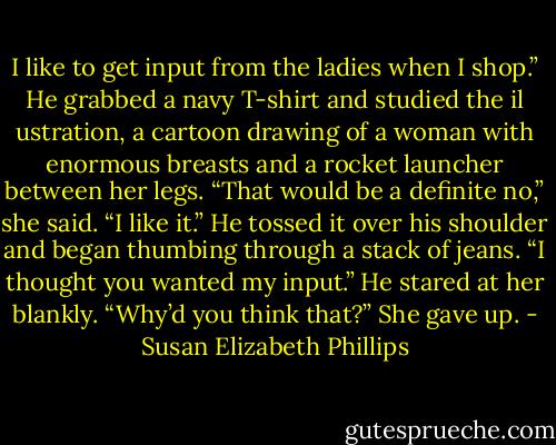 I like to get input from the ladies when I shop.” He grabbed a navy T-shirt and studied the il ustration, a cartoon drawing of a woman with enormous<br />breasts and a rocket launcher between her legs.<br />“That would be a definite no,” she said.<br />“I like it.” He tossed it over his shoulder and began thumbing through a stack of jeans.<br />“I thought you wanted my input.”<br />He stared at her blankly. “Why’d you think that?” She gave up. - Susan Elizabeth Phillips