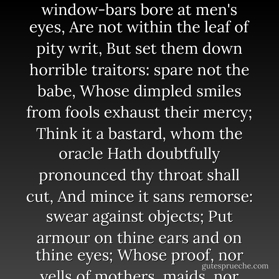 let not thy sword skip one:<br />Pity not honour'd age for his white beard;<br />He is an usurer: strike me the counterfeit matron;<br />It is her habit only that is honest,<br />Herself's a bawd: let not the virgin's cheek<br />Make soft thy trenchant sword; for those milk-paps,<br />That through the window-bars bore at men's eyes,<br />Are not within the leaf of pity writ,<br />But set them down horrible traitors: spare not the babe,<br />Whose dimpled smiles from fools exhaust their mercy;<br />Think it a bastard, whom the oracle<br />Hath doubtfully pronounced thy throat shall cut,<br />And mince it sans remorse: swear against objects;<br />Put armour on thine ears and on thine eyes;<br />Whose proof, nor yells of mothers, maids, nor babes,<br />Nor sight of priests in holy vestments bleeding,<br />Shall pierce a jot. There's gold to pay soldiers:<br />Make large confusion; and, thy fury spent,<br />Confounded be thyself! Speak not, be gone. - William Shakespeare