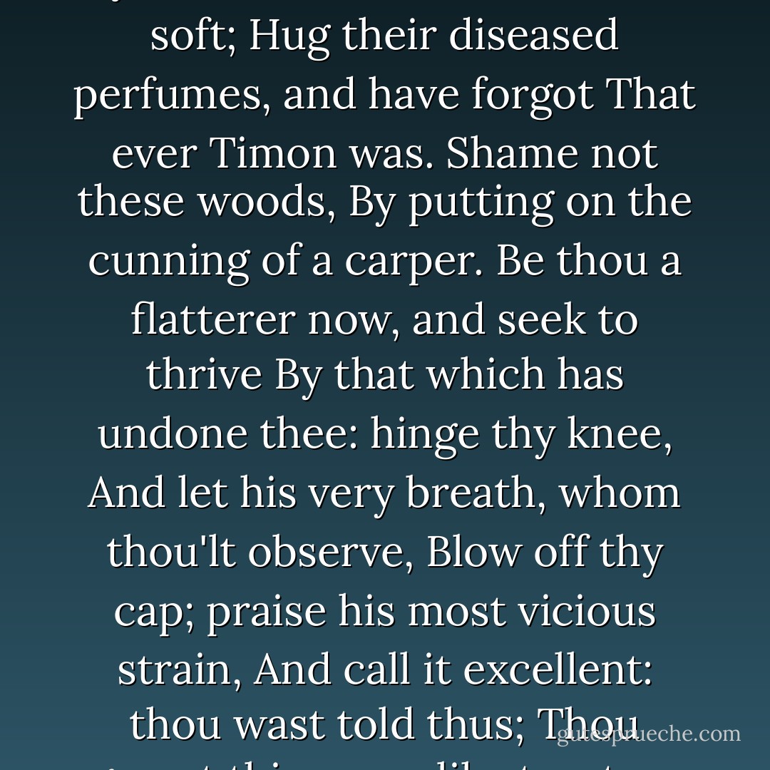 This is in thee a nature but infected;<br />A poor unmanly melancholy sprung<br />From change of fortune. Why this spade? this place?<br />This slave-like habit? and these looks of care?<br />Thy flatterers yet wear silk, drink wine, lie soft;<br />Hug their diseased perfumes, and have forgot<br />That ever Timon was. Shame not these woods,<br />By putting on the cunning of a carper.<br />Be thou a flatterer now, and seek to thrive<br />By that which has undone thee: hinge thy knee,<br />And let his very breath, whom thou'lt observe,<br />Blow off thy cap; praise his most vicious strain,<br />And call it excellent: thou wast told thus;<br />Thou gavest thine ears like tapsters that bid welcome<br />To knaves and all approachers: 'tis most just<br />That thou turn rascal; hadst thou wealth again,<br />Rascals should have 't. Do not assume my likeness. - William Shakespeare