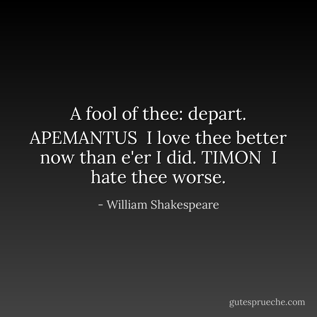 A fool of thee: depart.<br />APEMANTUS <br />I love thee better now than e'er I did.<br />TIMON <br />I hate thee worse. - William Shakespeare