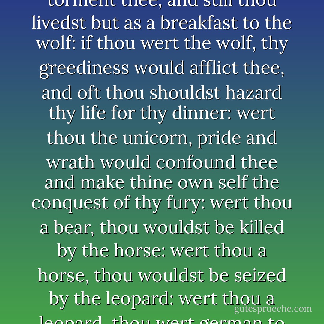 A beastly ambition, which the gods grant thee t'<br />attain to! If thou wert the lion, the fox would<br />beguile thee; if thou wert the lamb, the fox would<br />eat three: if thou wert the fox, the lion would<br />suspect thee, when peradventure thou wert accused by<br />the ass: if thou wert the ass, thy dulness would<br />torment thee, and still thou livedst but as a<br />breakfast to the wolf: if thou wert the wolf, thy<br />greediness would afflict thee, and oft thou shouldst<br />hazard thy life for thy dinner: wert thou the<br />unicorn, pride and wrath would confound thee and<br />make thine own self the conquest of thy fury: wert<br />thou a bear, thou wouldst be killed by the horse:<br />wert thou a horse, thou wouldst be seized by the<br />leopard: wert thou a leopard, thou wert german to<br />the lion and the spots of thy kindred were jurors on<br />thy life: all thy safety were remotion and thy<br />defence absence. What beast couldst thou be, that<br />were not subject to a beast? and what a beast art<br />thou already, that seest not thy loss in<br />transformation! - William Shakespeare