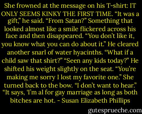 She frowned at the message on his T-shirt: IT ONLY<br />SEEMS KINKY THE FIRST TIME.<br />“It was a gift,” he said.<br />“From Satan?”<br />Something that looked almost like a smile flickered across his face and then disappeared. “You don’t like it, you know what you can do about it.” He<br />cleared another snarl of water hyacinths.<br />“What if a child saw that shirt?”<br />“Seen any kids today?” He shifted his weight slightly on the seat. “You’re making me sorry I lost my favorite one.” She turned back to the bow. “I<br />don’t want to hear.”<br />“It says, ‘I’m al for gay marriage as long as both bitches are hot. - Susan Elizabeth Phillips