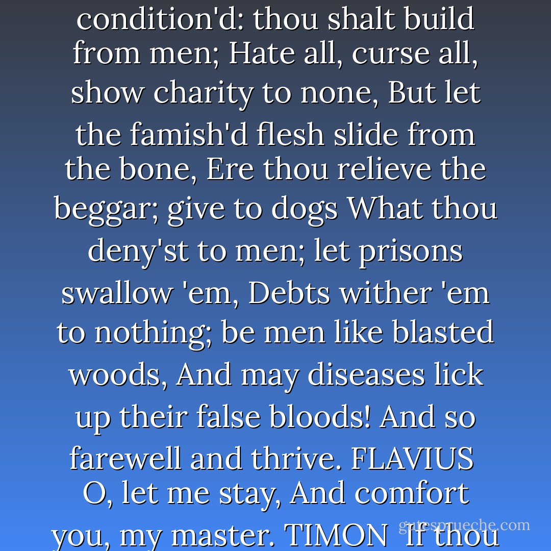 Look thee, 'tis so! Thou singly honest man,<br />Here, take: the gods out of my misery<br />Have sent thee treasure. Go, live rich and happy;<br />But thus condition'd: thou shalt build from men;<br />Hate all, curse all, show charity to none,<br />But let the famish'd flesh slide from the bone,<br />Ere thou relieve the beggar; give to dogs<br />What thou deny'st to men; let prisons swallow 'em,<br />Debts wither 'em to nothing; be men like<br />blasted woods,<br />And may diseases lick up their false bloods!<br />And so farewell and thrive.<br />FLAVIUS <br />O, let me stay,<br />And comfort you, my master.<br />TIMON <br />If thou hatest curses,<br />Stay not; fly, whilst thou art blest and free:<br />Ne'er see thou man, and let me ne'er see thee. - William Shakespeare