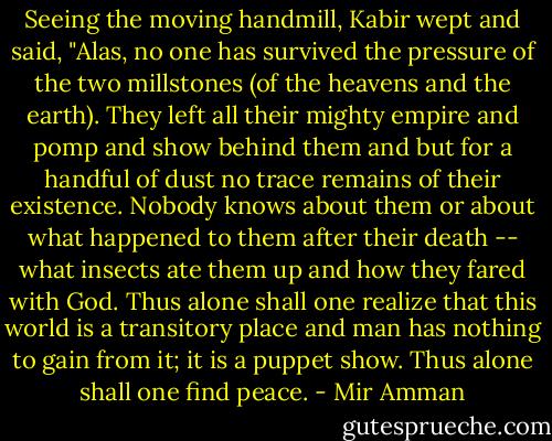 Seeing the moving handmill, Kabir wept and said, "Alas, no one has survived the pressure of the two millstones (of the heavens and the earth). They left all their mighty empire and pomp and show behind them and but for a handful of dust no trace remains of their existence. Nobody knows about them or about what happened to them after their death -- what insects ate them up and how they fared with God. Thus alone shall one realize that this world is a transitory place and man has nothing to gain from it; it is a puppet show. Thus alone shall one find peace. - Mir Amman
