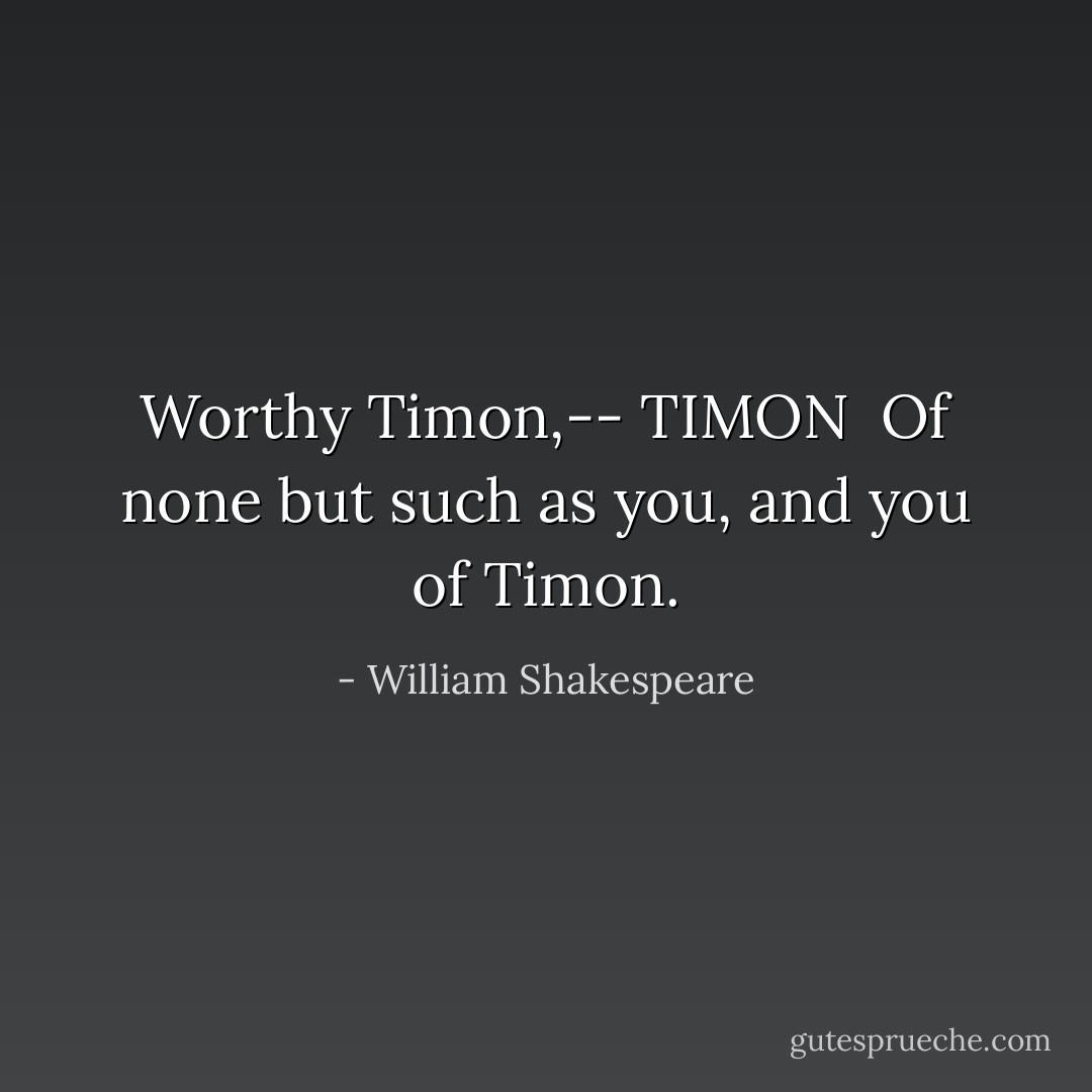 Worthy Timon,--<br />TIMON <br />Of none but such as you, and you of Timon. - William Shakespeare
