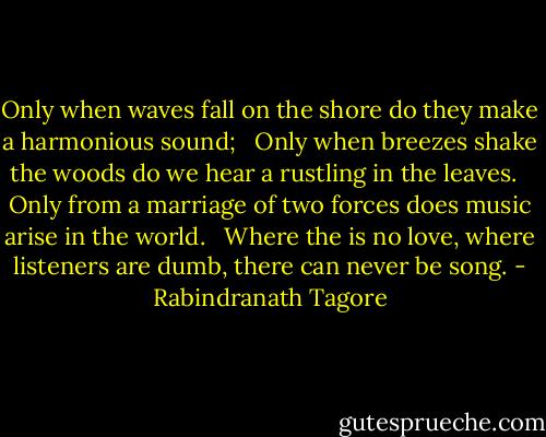 Only when waves fall on the shore do they make a harmonious sound; <br /><br />Only when breezes shake the woods do we hear a rustling in the leaves. <br /><br />Only from a marriage of two forces does music arise in the world. <br /><br />Where the is no love, where listeners are dumb, there can never be song. - Rabindranath Tagore