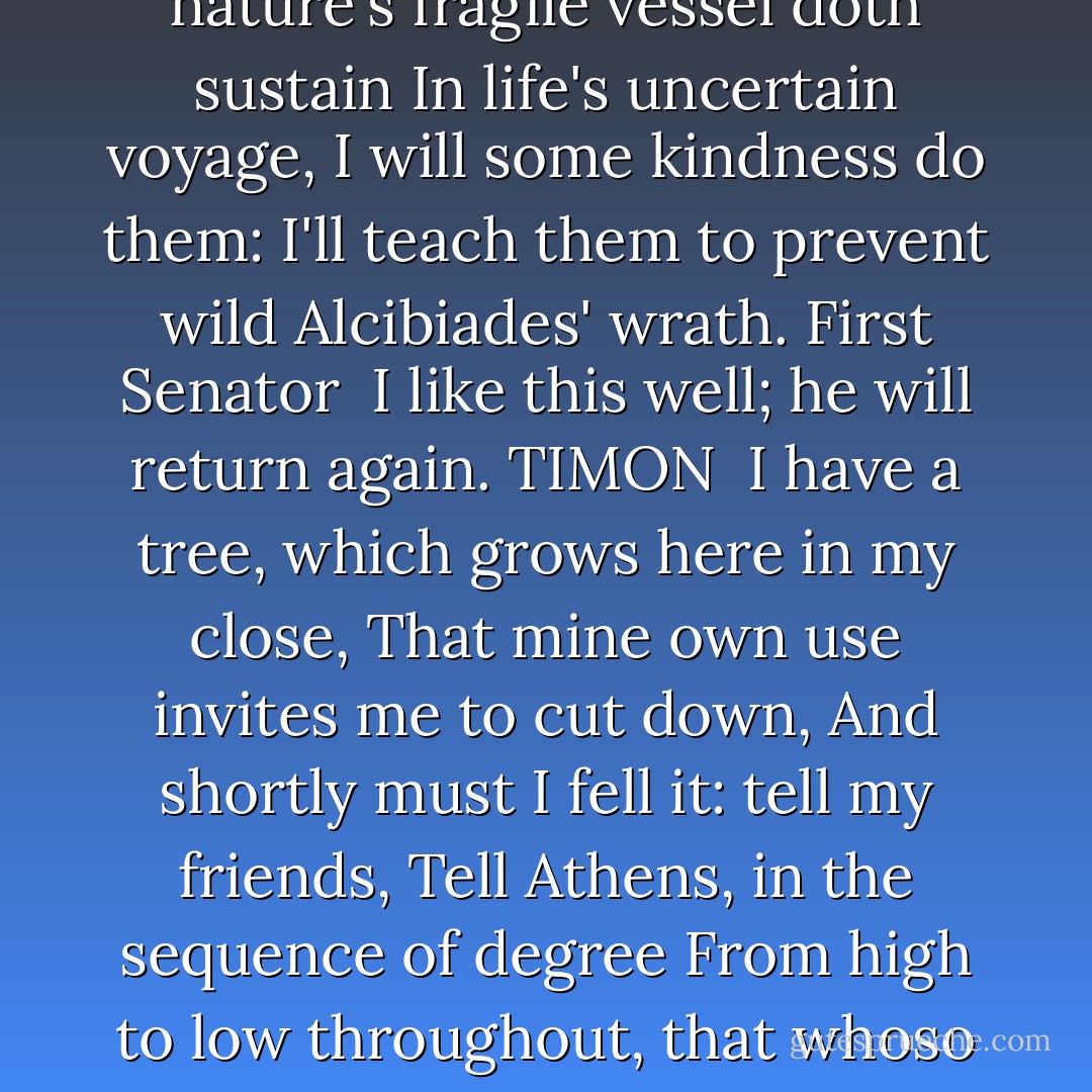 Commend me to them,<br />And tell them that, to ease them of their griefs,<br />Their fears of hostile strokes, their aches, losses,<br />Their pangs of love, with other incident throes<br />That nature's fragile vessel doth sustain<br />In life's uncertain voyage, I will some kindness do them:<br />I'll teach them to prevent wild Alcibiades' wrath.<br />First Senator <br />I like this well; he will return again.<br />TIMON <br />I have a tree, which grows here in my close,<br />That mine own use invites me to cut down,<br />And shortly must I fell it: tell my friends,<br />Tell Athens, in the sequence of degree<br />From high to low throughout, that whoso please<br />To stop affliction, let him take his haste,<br />Come hither, ere my tree hath felt the axe,<br />And hang himself. I pray you, do my greeting. - William Shakespeare