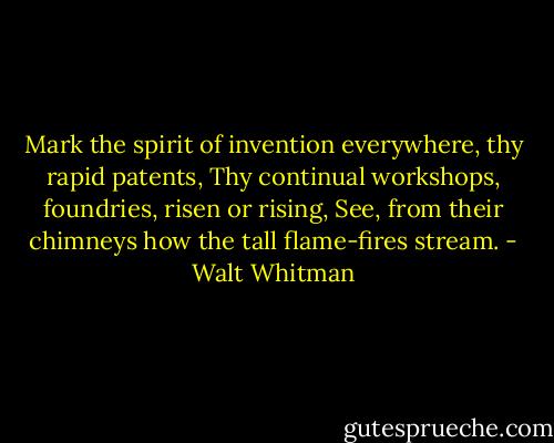 Mark the spirit of invention everywhere, thy rapid patents, Thy continual workshops, foundries, risen or rising, See, from their chimneys how the tall flame-fires stream. - Walt Whitman