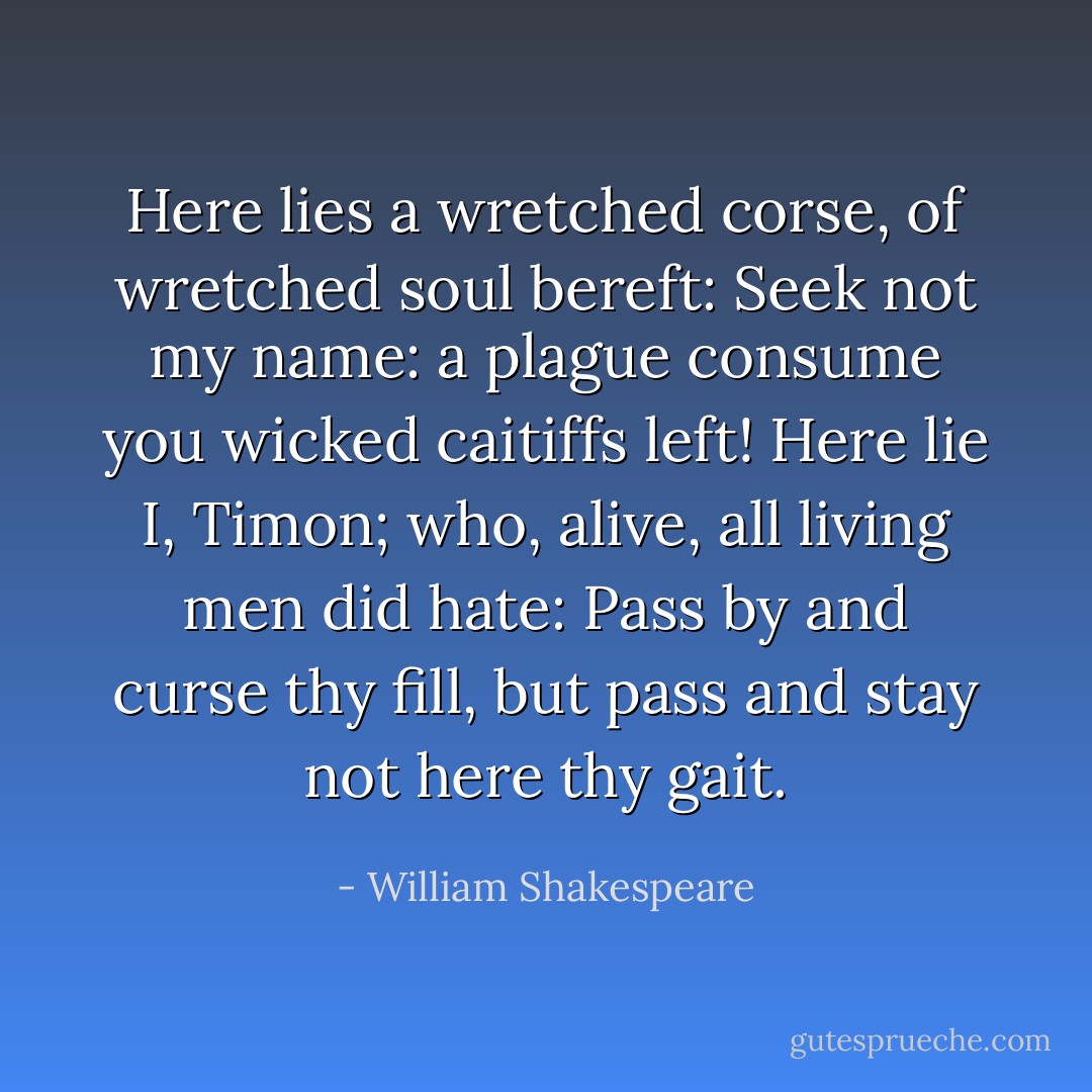 Here lies a<br />wretched corse, of wretched soul bereft:<br />Seek not my name: a plague consume you wicked<br />caitiffs left!<br />Here lie I, Timon; who, alive, all living men did hate:<br />Pass by and curse thy fill, but pass and stay<br />not here thy gait. - William Shakespeare