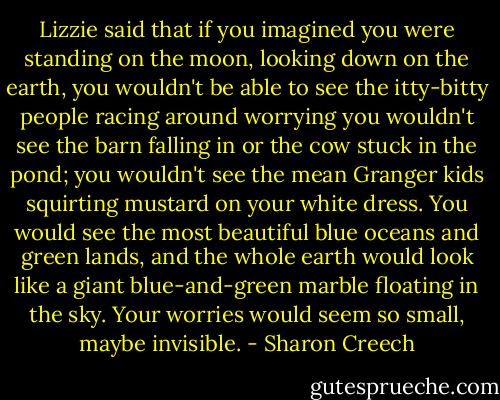 Lizzie said that if you imagined you were standing on the moon, looking down on the earth, you wouldn't be able to see the itty-bitty people racing around worrying you wouldn't see the barn falling in or the cow stuck in the pond; you wouldn't see the mean Granger kids squirting mustard on your white dress. You would see the most beautiful blue oceans and green lands, and the whole earth would look like a giant blue-and-green marble floating in the sky. Your worries would seem so small, maybe invisible. - Sharon Creech