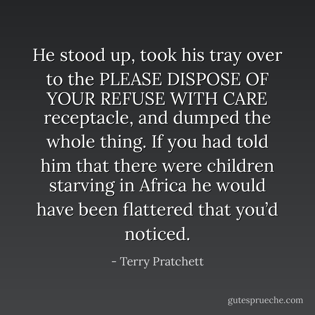 He stood up, took his tray over to the PLEASE DISPOSE OF YOUR REFUSE WITH CARE receptacle, and dumped the whole thing. If you had told him that there were children starving in Africa he would have been flattered that you’d noticed. - Terry Pratchett