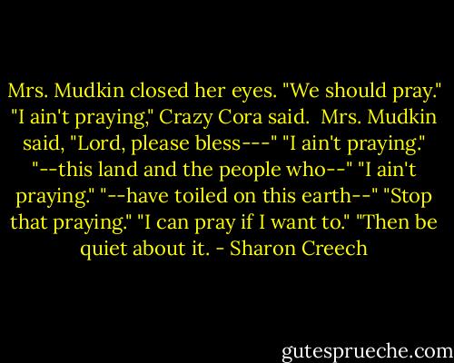 Mrs. Mudkin closed her eyes. "We should pray."<br />"I ain't praying," Crazy Cora said. <br />Mrs. Mudkin said, "Lord, please bless---"<br />"I ain't praying."<br />"--this land and the people who--"<br />"I ain't praying."<br />"--have toiled on this earth--"<br />"Stop that praying."<br />"I can pray if I want to."<br />"Then be quiet about it. - Sharon Creech