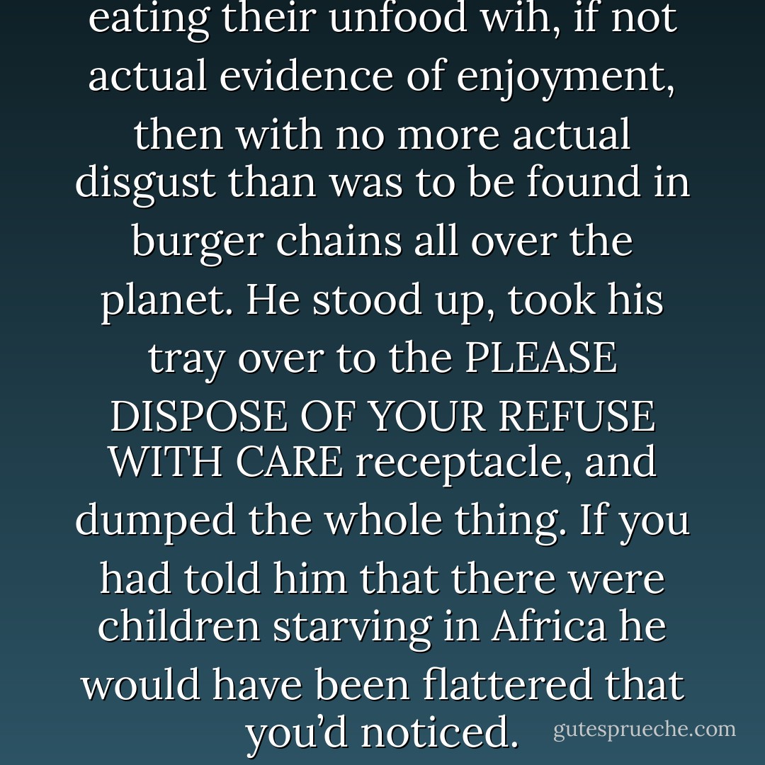 All around him people were eating their unfood wih, if not actual evidence of enjoyment, then with no more actual disgust than was to be found in burger chains all over the planet. He stood up, took his tray over to the PLEASE DISPOSE OF YOUR REFUSE WITH CARE receptacle, and dumped the whole thing. If you had told him that there were children starving in Africa he would have been flattered that you’d noticed. - Terry Pratchett