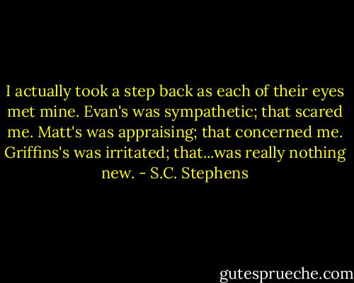 I actually took a step back as each of their eyes met mine. Evan's was sympathetic; that scared me. Matt's was appraising; that concerned me. Griffins's was irritated; that...was really nothing new. - S.C. Stephens