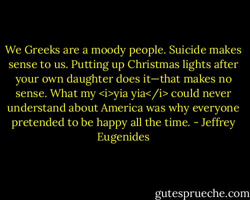 We Greeks are a moody people. Suicide makes sense to us. Putting up Christmas lights after your own daughter does it—that makes no sense. What my <i>yia yia</i> could never understand about America was why everyone pretended to be happy all the time. - Jeffrey Eugenides