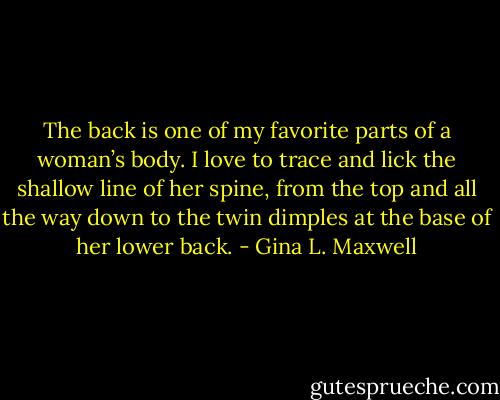 The back is one of my favorite parts of a woman’s body. I love to trace and lick the shallow line of her spine, from the top and all the way down to the twin dimples at the base of her lower back. - Gina L. Maxwell