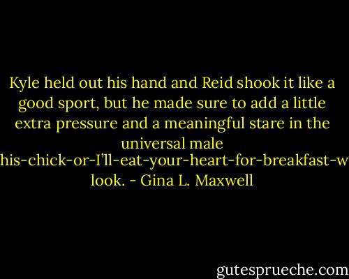 Kyle held out his hand and Reid shook it like a good sport, but he made sure to add a little extra pressure and a meaningful stare in the universal male Don’t-f**k-with-this-chick-or-I’ll-eat-your-heart-for-breakfast-with-my-Wheaties look. - Gina L. Maxwell