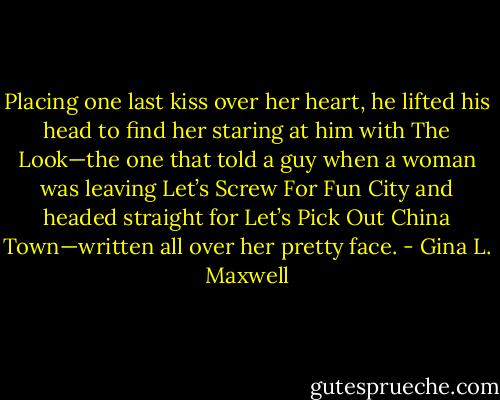Placing one last kiss over her heart, he lifted his head to find her staring at him with The Look—the one that told a guy when a woman was leaving Let’s Screw For Fun City and headed straight for Let’s Pick Out China Town—written all over her pretty face. - Gina L. Maxwell