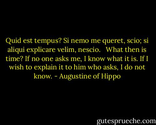 Quid est tempus? Si nemo me queret, scio; si aliqui explicare velim, nescio.<br /> <br />What then is time? If no one asks me, I know what it is. If I wish to explain it to him who asks, I do not know. - Augustine of Hippo