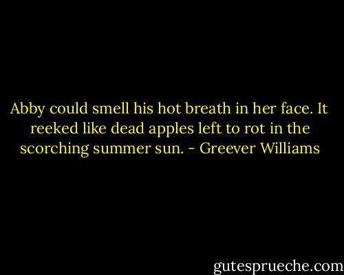 Abby could smell his hot breath in her face. It reeked like dead apples left to rot in the scorching summer sun. - Greever Williams