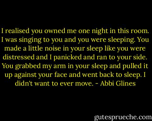 I realised you owned me one night in this room. I was singing to you and you were sleeping. You made a little noise in your sleep like you were distressed and I panicked and ran to your side. You grabbed my arm in your sleep and pulled it up against your face and went back to sleep. I didn't want to ever move. - Abbi Glines