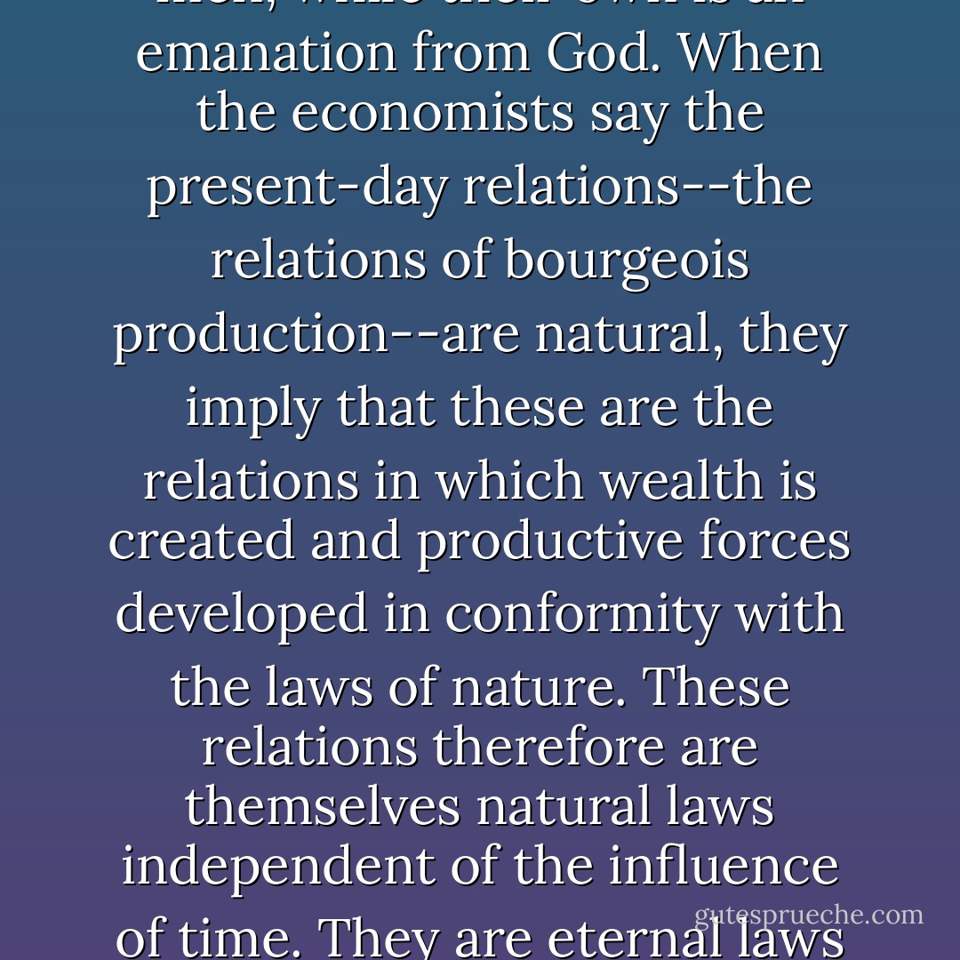 Economists have a singular method of procedure. There are only two kinds of institutions for them, artificial and natural. The institutions of feudalism are artificial institutions, those of the bourgeoisie are natural institutions. In this, they resemble the theologians, who likewise establish two kinds of religion. Every religion which is not theirs is an invention of men, while their own is an emanation from God. When the economists say the present-day relations--the relations of bourgeois production--are natural, they imply that these are the relations in which wealth is created and productive forces developed in conformity with the laws of nature. These relations therefore are themselves natural laws independent of the influence of time. They are eternal laws which must always govern society. Thus, there has been history, but there is no longer any. There has been history, since there were institutions of feudalism, and in these institutions of feudalism we find quite different relations of production from those of bourgeois society, which the economists try to pass off as natural and, as such, eternal. - Karl Marx